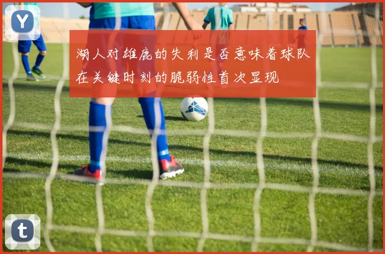 湖人对雄鹿的失利是否意味着球队在关键时刻的脆弱性首次显现