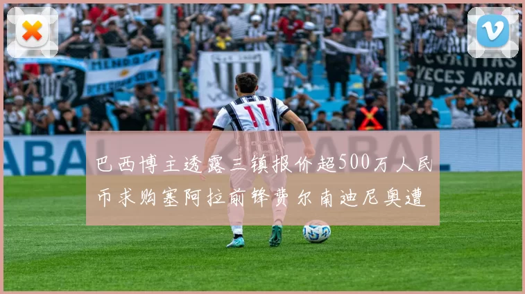 巴西博主透露三镇报价超500万人民币求购塞阿拉前锋费尔南迪尼奥遭拒绝