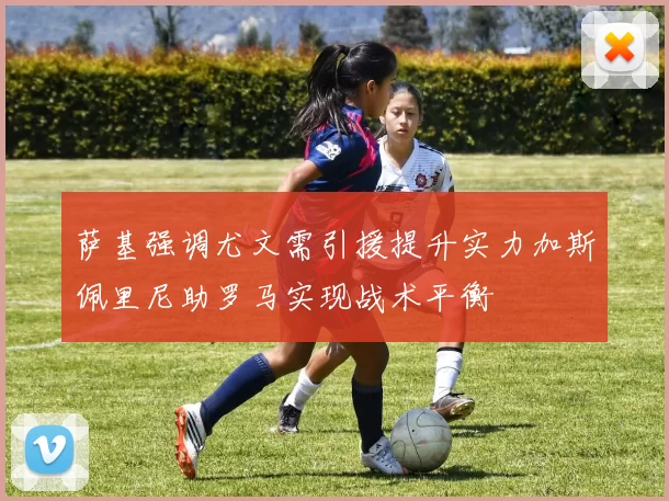 萨基强调尤文需引援提升实力加斯佩里尼助罗马实现战术平衡