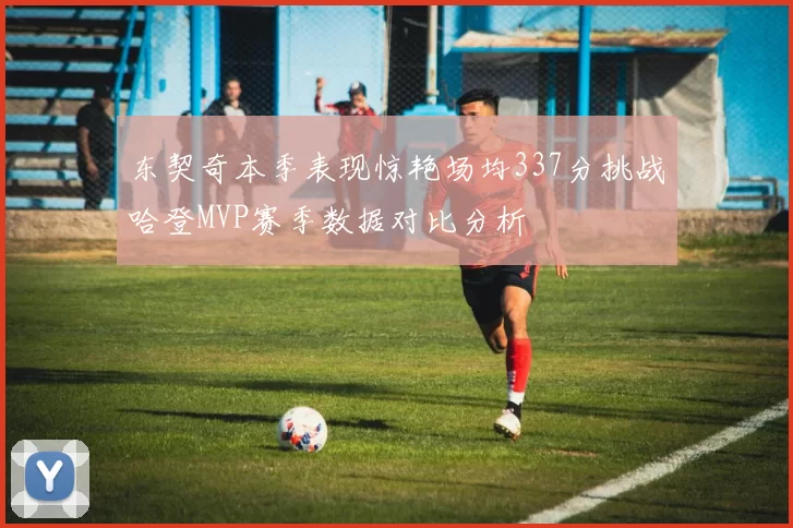 东契奇本季表现惊艳场均337分挑战哈登MVP赛季数据对比分析