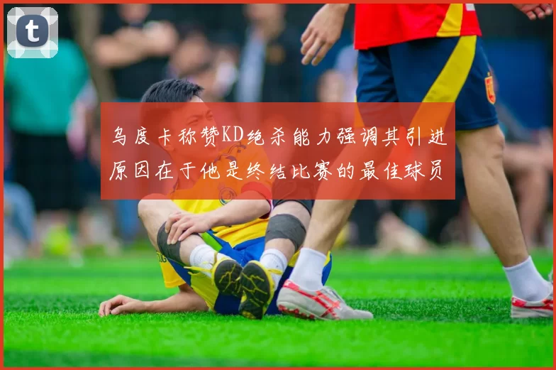 乌度卡称赞KD绝杀能力强调其引进原因在于他是终结比赛的最佳球员