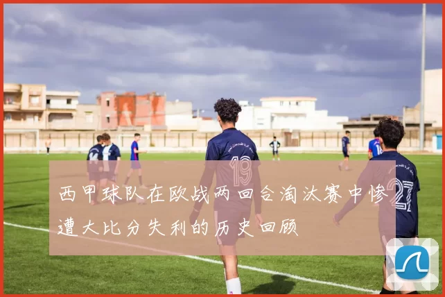 西甲球队在欧战两回合淘汰赛中惨遭大比分失利的历史回顾