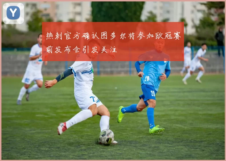 热刺官方确认图多尔将参加欧冠赛前发布会引发关注