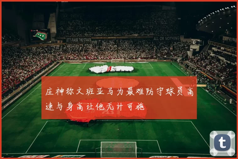 庄神称文班亚马为最难防守球员高速与身高让他无计可施