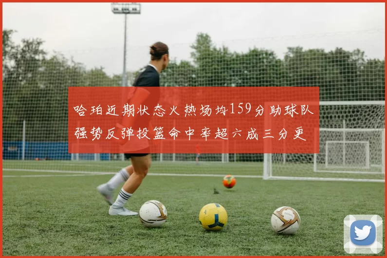 哈珀近期状态火热场均159分助球队强势反弹投篮命中率超六成三分更是惊艳