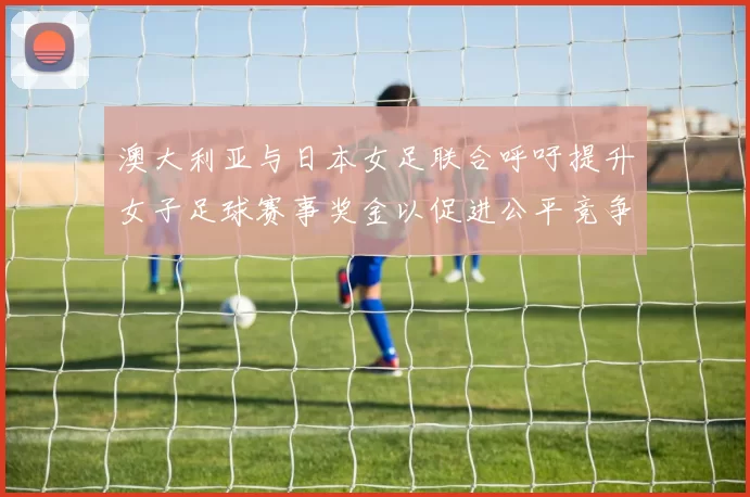 澳大利亚与日本女足联合呼吁提升女子足球赛事奖金以促进公平竞争