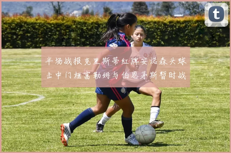 半场战报克里斯蒂红牌安诺森头球击中门框富勒姆与伯恩茅斯暂时战成平局