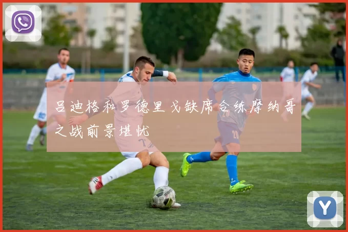 吕迪格和罗德里戈缺席合练摩纳哥之战前景堪忧