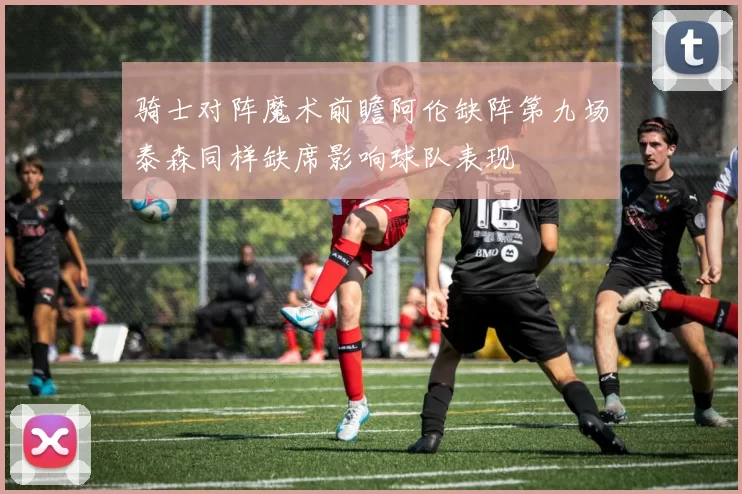 骑士对阵魔术前瞻阿伦缺阵第九场泰森同样缺席影响球队表现