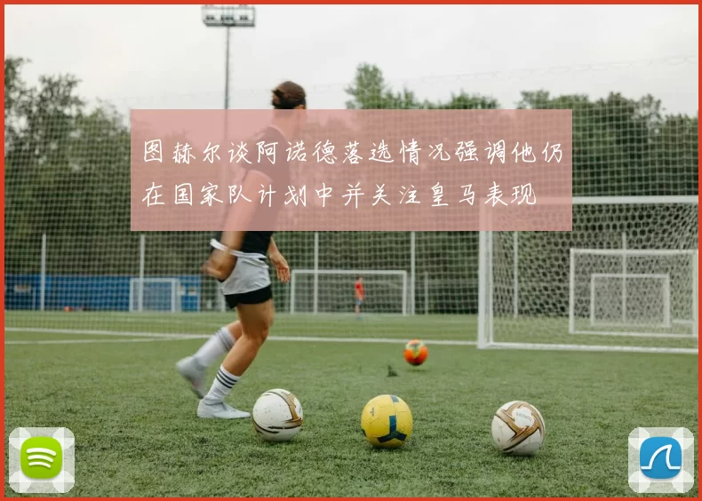 图赫尔谈阿诺德落选情况强调他仍在国家队计划中并关注皇马表现
