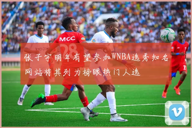 张子宇明年有望参加WNBA选秀知名网站将其列为榜眼热门人选