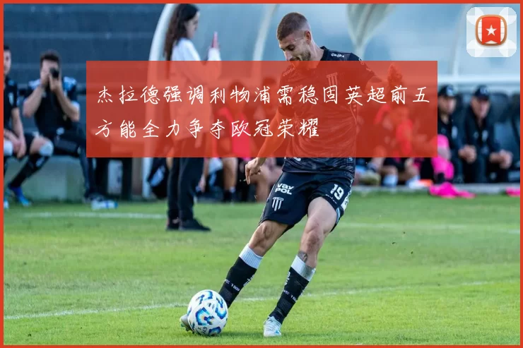 杰拉德强调利物浦需稳固英超前五方能全力争夺欧冠荣耀