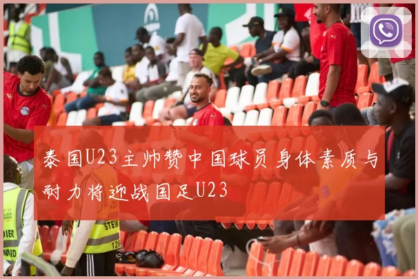 泰国U23主帅赞中国球员身体素质与耐力将迎战国足U23