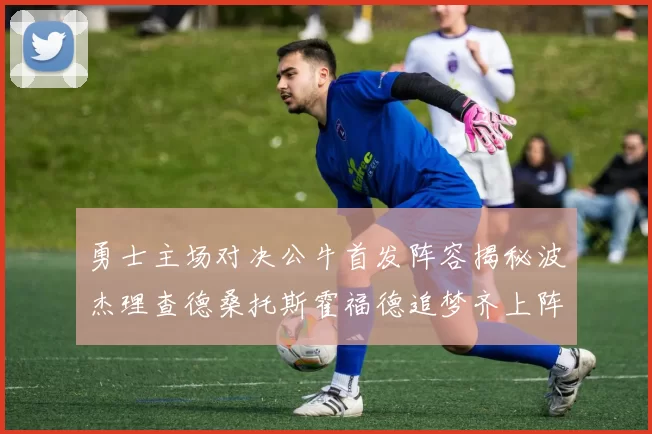 勇士主场对决公牛首发阵容揭秘波杰理查德桑托斯霍福德追梦齐上阵