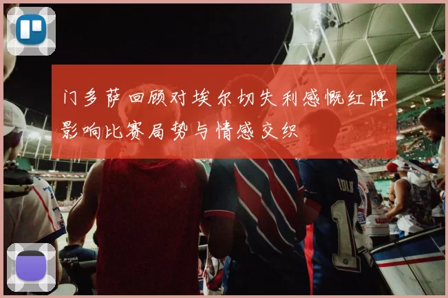 门多萨回顾对埃尔切失利感慨红牌影响比赛局势与情感交织