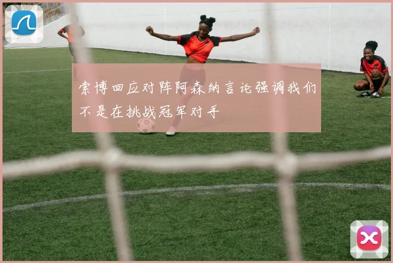 索博回应对阵阿森纳言论强调我们不是在挑战冠军对手