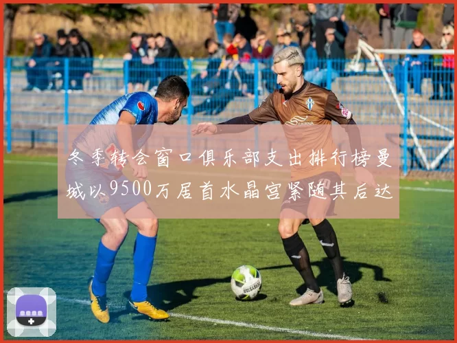 冬季转会窗口俱乐部支出排行榜曼城以9500万居首水晶宫紧随其后达8970万