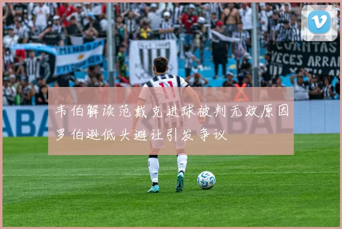 韦伯解读范戴克进球被判无效原因罗伯逊低头避让引发争议