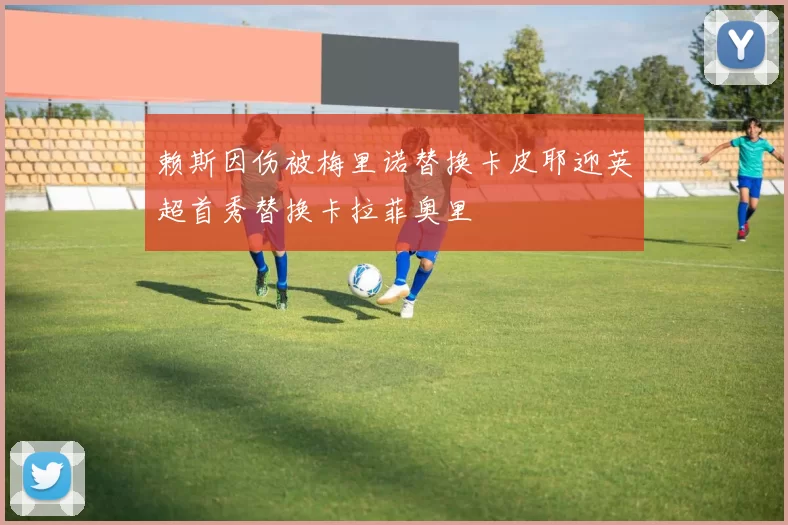 赖斯因伤被梅里诺替换卡皮耶迎英超首秀替换卡拉菲奥里