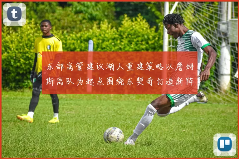 东部高管建议湖人重建策略以詹姆斯离队为起点围绕东契奇打造新阵容