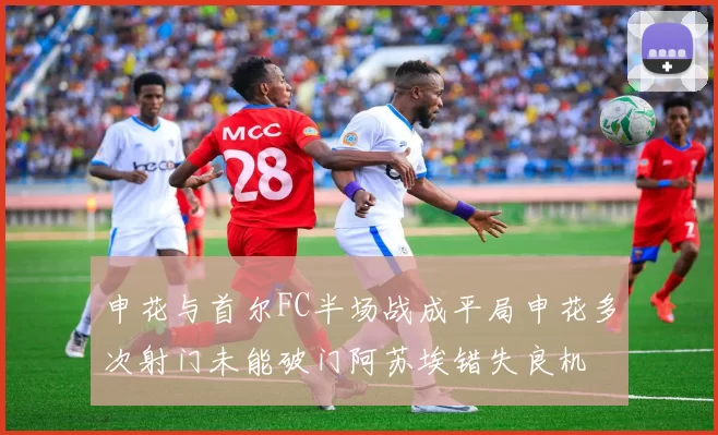 申花与首尔FC半场战成平局申花多次射门未能破门阿苏埃错失良机