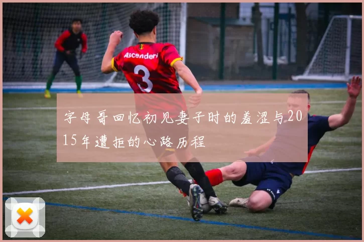 字母哥回忆初见妻子时的羞涩与2015年遭拒的心路历程