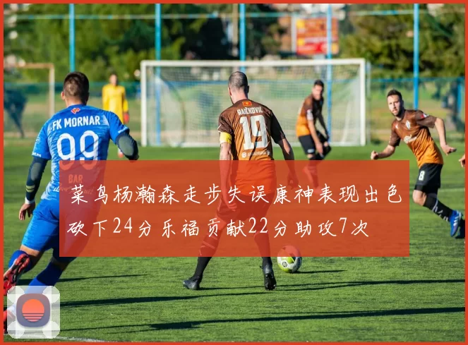 菜鸟杨瀚森走步失误康神表现出色砍下24分乐福贡献22分助攻7次