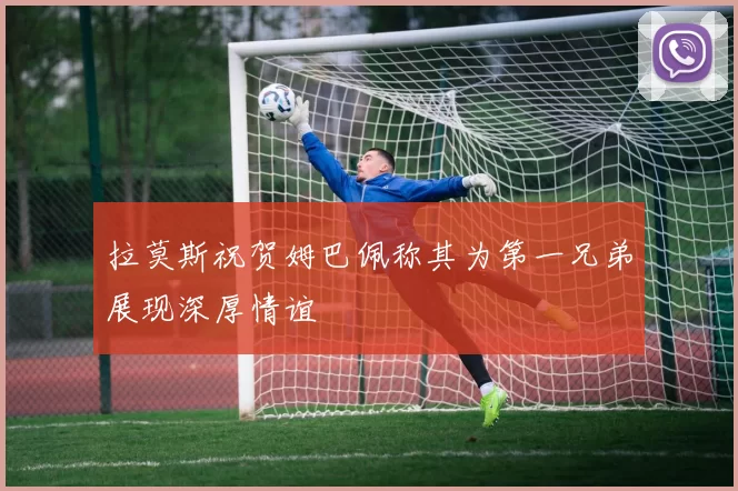 拉莫斯祝贺姆巴佩称其为第一兄弟展现深厚情谊