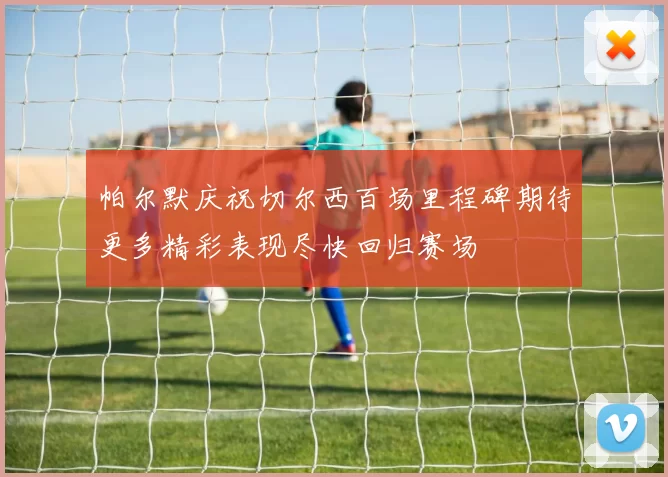 帕尔默庆祝切尔西百场里程碑期待更多精彩表现尽快回归赛场